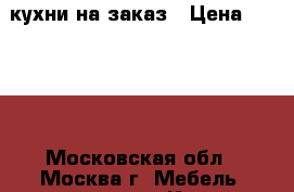 кухни на заказ › Цена ­ 3 334 - Московская обл., Москва г. Мебель, интерьер » Кухни. Кухонная мебель   